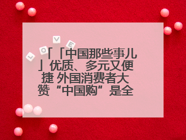 「中国那些事儿」优质、多元又便捷 外国消费者大赞“中国购”是全新体验！