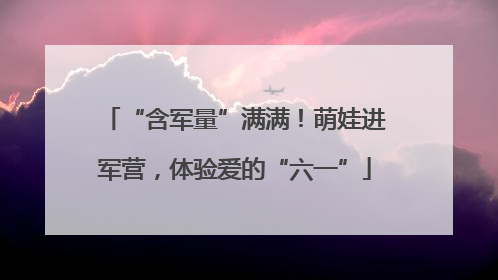 “含军量”满满！萌娃进军营，体验爱的“六一”