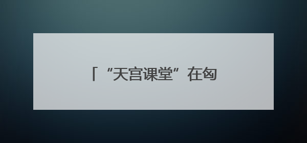 “天宫课堂”在匈牙利布达佩斯开讲
