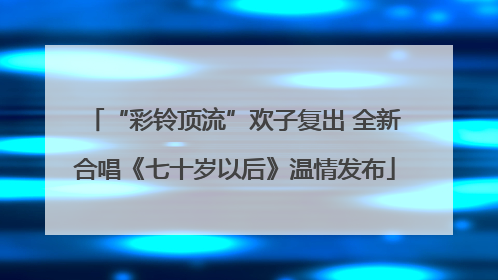 “彩铃顶流”欢子复出 全新合唱《七十岁以后》温情发布