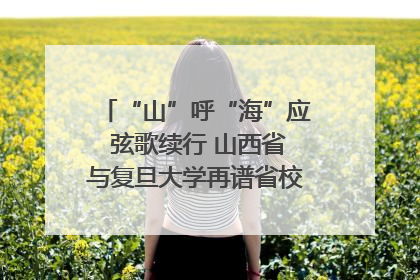 “山”呼“海”应 弦歌续行 山西省与复旦大学再谱省校合作新篇章