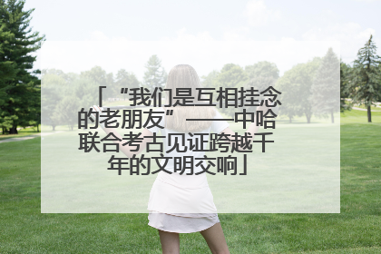 “我们是互相挂念的老朋友”——中哈联合考古见证跨越千年的文明交响