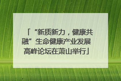 “新质新力，健康共融”生命健康产业发展高峰论坛在萧山举行