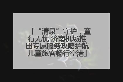 “清泉”守护，童行无忧 济南机场推出专属服务攻略护航儿童旅客畅行空港