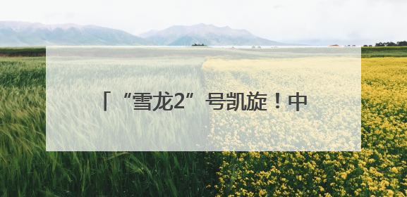 “雪龙2”号凯旋！中国第41次南极考察队顺利完成全部考察任务