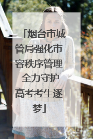 烟台市城管局强化市容秩序管理 全力守护高考考生逐梦