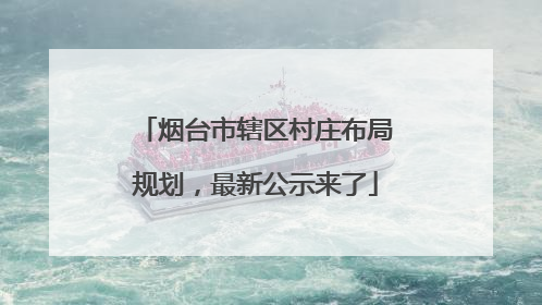 烟台市辖区村庄布局规划，最新公示来了