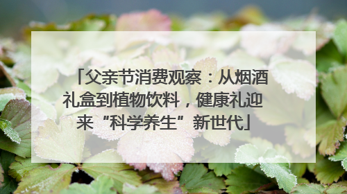 父亲节消费观察：从烟酒礼盒到植物饮料，健康礼迎来“科学养生”新世代