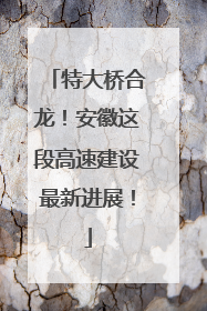 特大桥合龙！安徽这段高速建设最新进展！