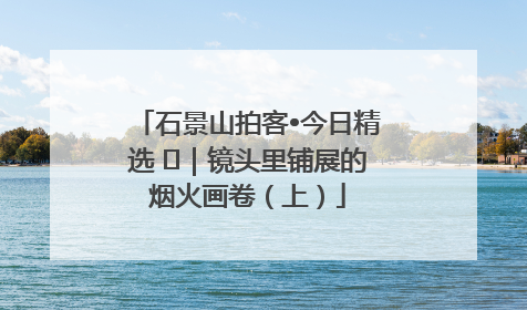 石景山拍客•今日精选 ㉓｜镜头里铺展的烟火画卷（上）