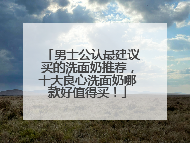 男士公认最建议买的洗面奶推荐，十大良心洗面奶哪款好值得买！