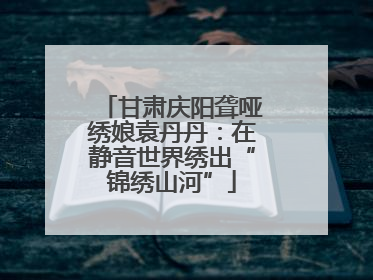 甘肃庆阳聋哑绣娘袁丹丹：在静音世界绣出“锦绣山河”
