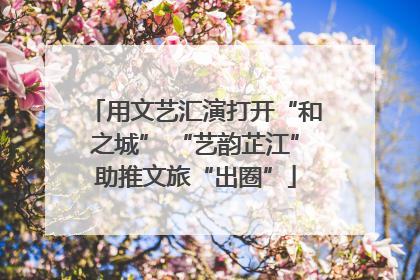 用文艺汇演打开“和之城” “艺韵芷江”助推文旅“出圈”