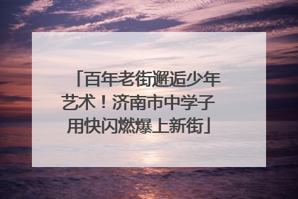 百年老街邂逅少年艺术！济南市中学子用快闪燃爆上新街