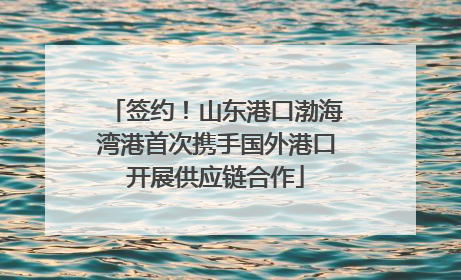 签约！山东港口渤海湾港首次携手国外港口开展供应链合作