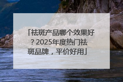 祛斑产品哪个效果好？2025年度热门祛斑品牌，平价好用