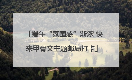 端午“氛围感”渐浓 快来甲骨文主题邮局打卡
