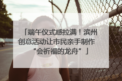 端午仪式感拉满！滨州创意活动让市民亲手制作“会祈福的龙舟”