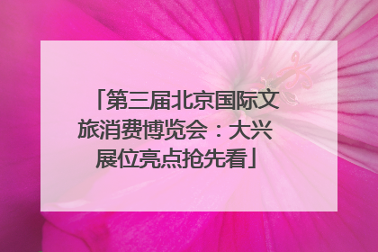 第三届北京国际文旅消费博览会：大兴展位亮点抢先看