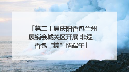 第二十届庆阳香包兰州展销会城关区开展 非遗香包“粽”情端午