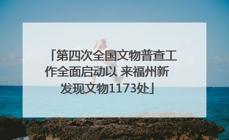 第四次全国文物普查工作全面启动以 来福州新发现文物1173处