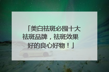 美白祛斑必囤十大祛斑品牌，祛斑效果好的良心好物！