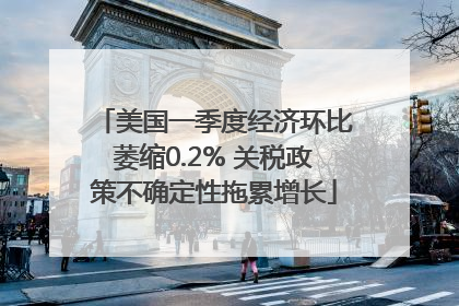 美国一季度经济环比萎缩0.2% 关税政策不确定性拖累增长