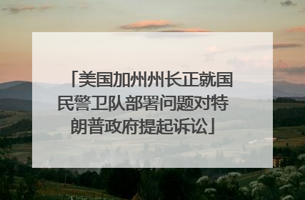 美国加州州长正就国民警卫队部署问题对特朗普政府提起诉讼