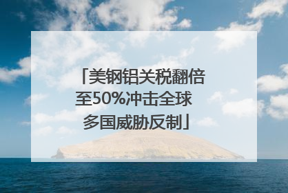 美钢铝关税翻倍至50%冲击全球 多国威胁反制