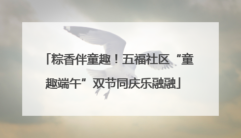 粽香伴童趣！五福社区“童趣端午”双节同庆乐融融