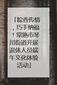 粽香传情，巧手纳福！常熟市琴川街道开展退休人员端午文化体验活动