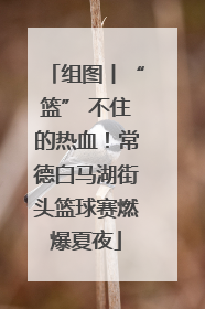 组图丨“篮” 不住的热血！常德白马湖街头篮球赛燃爆夏夜