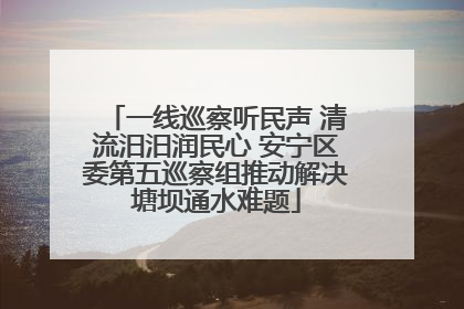 一线巡察听民声 清流汨汨润民心 安宁区委第五巡察组推动解决塘坝通水难题