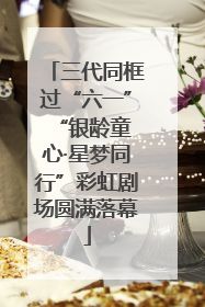 三代同框过“六一” “银龄童心·星梦同行”彩虹剧场圆满落幕