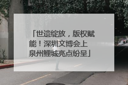 世遗绽放，版权赋能！深圳文博会上 泉州鲤城亮点纷呈