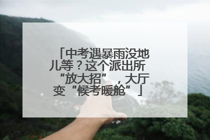 中考遇暴雨没地儿等？这个派出所“放大招”，大厅变“候考暖舱”