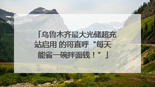 乌鲁木齐最大光储超充站启用 的哥直呼“每天能省一碗拌面钱！”