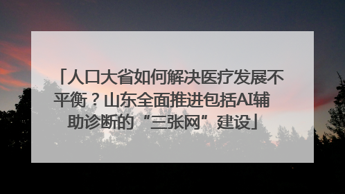 人口大省如何解决医疗发展不平衡？山东全面推进包括AI辅助诊断的“三张网”建设