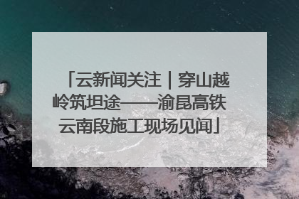 云新闻关注｜穿山越岭筑坦途——渝昆高铁云南段施工现场见闻