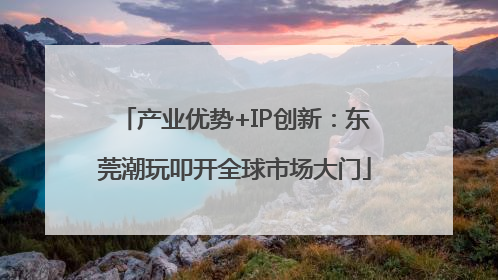 产业优势+IP创新：东莞潮玩叩开全球市场大门