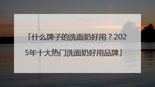 什么牌子的洗面奶好用？2025年十大热门洗面奶好用品牌