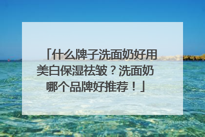 什么牌子洗面奶好用美白保湿祛皱？洗面奶哪个品牌好推荐！