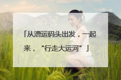 从漕运码头出发，一起来，“行走大运河”