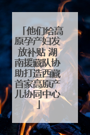他们给高原孕产妇发放补贴 湖南援藏队协助打造西藏首家高原产儿协同中心