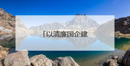 以清廉国企建设助力国资国企改革行稳致远