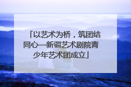 以艺术为桥，筑团结同心—新疆艺术剧院青少年艺术团成立