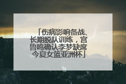 伤病影响备战、长期脱队训练，宫鲁鸣确认李梦缺席今夏女篮亚洲杯