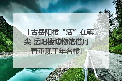 古岳阳楼“活”在笔尖 岳阳楼博物馆借丹青重现千年名楼