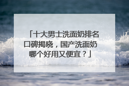 十大男士洗面奶排名口碑揭晓，国产洗面奶哪个好用又便宜？