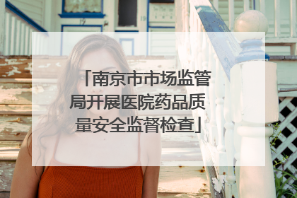 南京市市场监管局开展医院药品质量安全监督检查